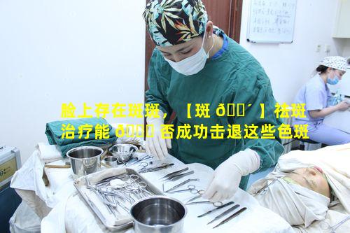 脸上存在斑斑，【斑 🌴 】祛斑治疗能 🐈 否成功击退这些色斑